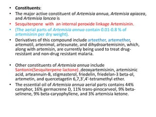 • Constituents:
• The major active constituent of Artemisia annua, Artemisia apiacea,
and Artemisia lancea is
• Sesquiterpene with an internal peroxide linkage Artemisinin.
• (The aerial parts of Artemisia annua contain 0.01-0.8 % of
artemisinin per dry weight).
• Derivatives of this compound include arteether, artemether,
artemotil, artenimol, artesunate, and dihydroartemisinin, which,
along with artemisin, are currently being used to treat drug-
resistant and non-drug resistant malaria.
• Other constituents of Artemisia annua include
Santonin(Sesquiterpene lactone) ,deoxyartemisinin, artemisinic
acid, arteannuin-B, stigmasterol, friedelin, friedelan-3 beta-ol,
artemetin, and quercetagetin 6,7,3',4'-tetramethyl ether.
• The essential oil of Artemisia annua aerial parts contains 44%
camphor, 16% germacrene D, 11% trans-pinocarveol, 9% beta-
selinene, 9% beta-caryophyllene, and 3% artemisia ketone.
 