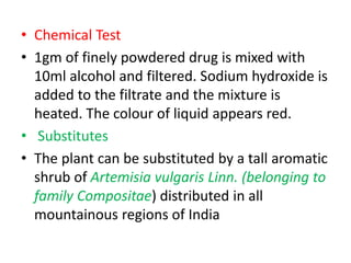 • Chemical Test
• 1gm of finely powdered drug is mixed with
10ml alcohol and filtered. Sodium hydroxide is
added to the filtrate and the mixture is
heated. The colour of liquid appears red.
• Substitutes
• The plant can be substituted by a tall aromatic
shrub of Artemisia vulgaris Linn. (belonging to
family Compositae) distributed in all
mountainous regions of India
 