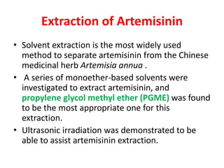 Extraction of Artemisinin
• Solvent extraction is the most widely used
method to separate artemisinin from the Chinese
medicinal herb Artemisia annua .
• A series of monoether-based solvents were
investigated to extract artemisinin, and
propylene glycol methyl ether (PGME) was found
to be the most appropriate one for this
extraction.
• Ultrasonic irradiation was demonstrated to be
able to assist artemisinin extraction.
 