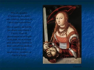Cranach En els quadres d’Artemisia, les dones són valentes, heroïnes de l’acció que representen. En el quadre de Judith, per donar més cruesa a l’acció, situa als personatges en un espai molt petit, on es mouen amb dificultat, mentre la llum esmorteïda ajuda a la creació del tenebrisme, produint-se l’acció a la nit. 
