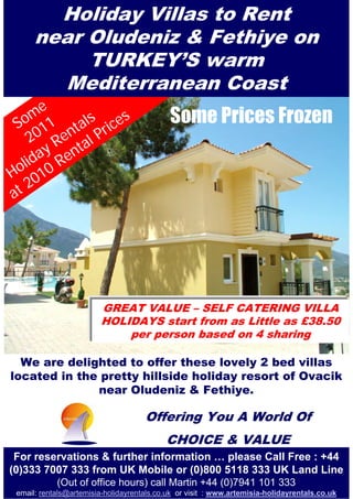 Holiday Villas to Rent
      near Oludeniz & Fethiye on
           TURKEY’S warm
        Mediterranean Coast
    me           s                          Some Prices Frozen
 So 11 tals rice
   20 Ren al P
    day ent
 oli 10 R
H 0
at2




                         GREAT VALUE – SELF CATERING VILLA
                         HOLIDAYS start from as Little as £38.50
                             per person based on 4 sharing

  We are delighted to offer these lovely 2 bed villas
located in the pretty hillside holiday resort of Ovacik
              near Oludeniz & Fethiye.

                                     Offering You A World Of
                                           CHOICE & VALUE
 For reservations & further information … please Call Free : +44
(0)333 7007 333 from UK Mobile or (0)800 5118 333 UK Land Line
            (Out of office hours) call Martin +44 (0)7941 101 333
 email: rentals@artemisia-holidayrentals.co.uk or visit : www.artemisia-holidayrentals.co.uk
 