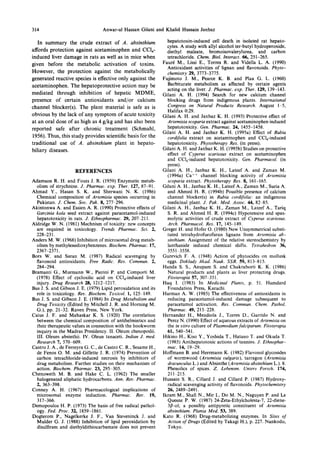 314 Anwar-ul Hassan Gilani and Khalid Hussain Janbaz
In summary the crude extract of A. absinthium
affords protection against acetaminophen and CCl 4-
induced liver damage in rats as well as in mice when
given before the metabolic activation of toxins.
However, the protection against the metabolically
generated reactive species is effective only against the
acetaminophen. The hepatoprotective action may be
mediated through inhibition of hepatic MDME,
presence of certain antioxidants and/or calcium
channel blocker(s). The plant material is safe as is
obvious by the lack of any symptom of acute toxicity
at an oral dose of as high as 4 g/kg and has also been
reported safe after chronic treatment (Schmahl,
1956). Thus, this study provides scientific basis for the
traditional use of A. absinthium plant in hepato-
biliary diseases.
REFERENCES
Adamson R. H. and Fouts J. R. (1959) Enzymatic metab-
olism of strychnine. J. Pharmac. exp. Ther. 127, 87-91.
Ahmad Y., Hasan S. K. and Sherwani N. K. (1986)
Chemical composition of Artemisia species occurring in
Pakistan. J. Chem. Soc. Pak. 8, 277 296.
Akintonwa A. and Essien A. R. (1990) Protective effects of
Garcinia kola seed extract against paracetamol-induced
hepatotoxicity in rats. J. Ethnopharmac. 29, 207 211.
Aldridge W. N. (1981) Mechnism of toxicity: new concepts
are required in toxicology. Trends Pharmac. Sci. 2,
228-231.
Anders M. W. (1968) Inhibition of microsomal drug metab-
olism by methylenedioxybenzenes. Biochem. Pharmac. 17,
2367-2371.
Bors W. and Saran M. (1987) Radical scavenging by
flavonoid antioxidants. Free Radic. Res. Commun. 2,
284-294.
Bramanti G., Murmann W., Pierini P. and Comporti M.
(1978) Effect of cycloxilic acid on CCl4-induced liver
injury. Drug Research 28, 1212-1217.
Bus J. S. and Gibson J. E. (1979) Lipid peroxidation and its
role in toxicology. Rev. Biochem. Toxicol. 1, 125 149.
Bus J. S. and Gibson J. E. (1984) In Drug Metabolism and
Drug Toxicity (Edited by Mitchell J. R. and Homing M.
G.), pp. 21-32. Raven Press, New York.
Caius J. F. and Mahaskar K. S. (1920) The correlation
between the chemical composition of antihelmintics and
their therapeutic values in connection with the hookworm
inquiry in the Madras Presidency. II. Oleum chenopodii.
III. Oleum absinthii. IV. Oleun tanaceti. Indian J. med.
Research 7, 570-609.
Castro J. A., de Ferreyra G. C., de Castro C. R., Sesame H.,
de Fenos O. M. and Gillette J. R. (1974) Prevention of
carbon tetrachloride-induced necrosis by inhibitors of
drug metabolism. Further studies on their mechanism of
action. Biochem. Pharmac. 23, 295-305.
Chenoweth M. B. and Hake C. L. (1962) The smaller
halogenated aliphatic hydrocarbons. Ann. Rev. Pharmac.
2, 363-398.
Conney A. H. (1967) Pharmacological implications of
microsomal enzyme induction. Pharmac. Rev. 19,
317-366.
Demopoulos H. P. (1973) The basis of free radical pathol-
ogy. Fed. Proc. 32, 1859-1861.
Dogterom P., Nagelkerke J. F., Van Steveninck J. and
Mulder G. J. (1988) Inhibition of lipid peroxidation by
disulfiram and diethyldithiocarbamate does not prevent
hepatotoxin-induced cell death in isolated rat hepato-
cytes. A study with allyl alcohol ter-butyl hydroperoxide,
diethyl maleate, bromoisovalerylurea, and carbon
tetrachloride. Chem. Biol. Interact. 66, 251-265.
Faur6 M., Lissi E., Torres R. and Vidella L. A. (1990)
Antioxidant activities of lignan and flavonoids. Phyto-
chemistry 29, 3773-3775.
Fujimoto J. M., Pearce K. B. and Plaa G. L. (1960)
Barbiturate metabolism as affected by certain agents
acting on the liver. J. Pharmac. exp. Ther. 129, 139-143.
Gilani A. H. (1994) Search for new calcium channel
blocking drugs from indigenous plants. International
Congress on Natural Products Research. August 1-5,
Halifax 0:29.
Gilani A. H. and Janbaz K. H. (1993) Protective effect of
Artemisia scoparia extract against acetaminophen induced
hepatotoxicity. Gen. Pharmac. 24, 1455-1458.
Gilani A. H. and Janbaz K. H. (1995a) Effect of Rubia
cordifolia extract on acetaminophen and CCl4-induced
hepatotoxicity. Phytotherapy Res. (in press).
Gilani A. H. and Janbaz K. H. (1995b) Studies on protective
effect of Cyperus scariosus extract on acetaminophen
and CCl4-induced hepatotoxicity. Gen. Pharmacol. (in
press).
Gilani A. H., Janbaz K. H., Lateef A. and Zaman M.
(1994a) Ca ++ channel blocking activity of Artemisia
scoparia extract. Phytotherapy Res. 8, 161-165.
Gilani A. H., Janbaz K. H., Lateef A., Zaman M., Suria A.
and Ahmed H. R. (1994b) Possible presence of calcium
channel blocker(s) in Rubia cordifolia: an indigenous
medicinal plant. J. Pak. Med. Assoc. 44, 82-85.
Gilani A. H., Janbaz K. H., Zaman M., Lateef A., Tariq
S. R. and Ahmed H. R. (1994c) Hypotensive and spas-
molytic activities of crude extract of Cyperus scariosus.
Arch. Pharmacol. Res. 17, 145-149.
Greger H. and Hofer O. (1980) New Unsymmetrical substi-
tuted tetrahydrofurofuran lignans from Artemisia ab-
sinthium. Assignment of the relative stereochemistry by
lanthanide induced chemical shifts. Tetrahedron 36,
3551 3558.
Gurevich F. A. (1948) Action of phytocides on mollusk
eggs. Doklady Akad. Nauk. SSR. 59, 813-815.
Handa S. S., Anupam S. and Chakraborti K. K. (1986)
Natural products and plants as liver protecting drugs.
Fitoterapia 57, 307-351.
Haq I. (1983) In Medicinal Plants, p. 51. Hamdard
Foundation Press, Karachi.
Harman A. W. (1985) The effectiveness of antioxidants in
reducing paracetamol-induced damage subsequent to
paracetamol activation. Res. Commun. Chem. Pathol.
Pharmac. 49, 215 228.
Hernandez H., Mendiola J., Torres D., Garrido N. and
Perez N. (1990) Effect of aqueous extracts of Artemisia on
the in vitro culture of Plasmodium falciparum. Fitoterapia
61, 540-541.
Hikino H., Kiso Y., Yoshida T., Hatano T. and Okuda T.
(1985) Antihepatotoxic actions of tannins. J. Ethnophar-
mac. 14, 19-29.
Hoffmann B. and Herrmann K. (1982) Flavonol glycosides
of wormwood (Artemisia vulgaris), tarragon (Artemisia
dracunculus L.) and Absinthe (Artemisia absinthium L.). 8.
Phenolics of spices. Z. Lebensm. Unters Forsch. 174,
211~215.
Hussain S. R., Cillard J. and Cillard P. (1987) Hydroxy-
radical scavenging activity of flavonoids. Phytochemistry
26, 2489-2491.
Ikram M., Shaft N., Mir I., Do M. N,, Naguyen P. and Le
Quesne P. W. (1987) 24-Zeta-Ethylcholesta-7, 22-diene-
3fl-ol; a possibly antipyretic constituent of Artemisia
absinthium. Planta Med. 53, 389.
Kato R. (1968) Drug-metabolizing enzymes. In Sites of
Action of Drugs (Edited by Takagi H.), p. 227. Nankodo,
Tokyo.
 