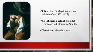 Obra: María Magdalena como
Melancolía (1622-1625)
Localización actual: Sala del
Tesoro de la Catedral de Sevilla
Temática: Vida de la santa
 