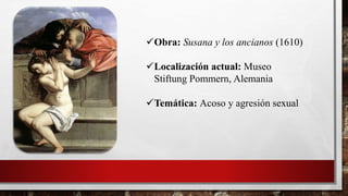 Obra: Susana y los ancianos (1610)
Localización actual: Museo
Stiftung Pommern, Alemania
Temática: Acoso y agresión sexual
 