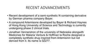 RECENT ADVANCEMENTS
• Recent development of a semi-synthetic N containing derivative
by German pharma company Bayer.
• A compound Artemisone developed by Bayer & Richard Haynes
of Hong Kong University of Science and Technology is currently
undergoing phase 2 clinical trials.
• Jonathan Vennerstron of the university of Nebraska alongwith
Medicines for Malaria Venture & Hoffman la Roche designed a
completely synthetic drug inspired from Artemisinin but not
derived from it. Its name is 0Z277.
 