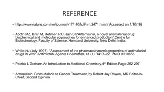 REFERENCE
• http://www.nature.com/nm/journal/v17/n10/full/nm.2471.html.( Accessed on 1/10/16)
• Abdin MZ, Israr M, Rehman RU, Jain SK“Artemisinin, a novel antimalarial drug:
biochemical and molecular approaches for enhanced production”.Centre for
Biotechnology, Faculty of Science, Hamdard University, New Delhi, India.
• White NJ (July 1997). "Assessment of the pharmacodynamic properties of antimalarial
drugs in vivo". Antimicrob. Agents Chemother. 41 (7): 1413–22. PMID 9210658
• Patrick L Graham,An Introduction to Medicinal Chemistry,4th Edition,Page:292-297
• Artemisinin: From Malaria to Cancer Treatment, by Robert Jay Rowen, MD Editor-in-
Chief, Second Opinion
 