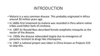 INTRODUCTION
• Malaria is a very common disease. This probably originated in Africa
around 30 million years ago.
• In 1600s first treatment to malaria was recorded in Peru where native
tribes used bitter bark of cinchona.
• In 1897 Sir Ronald Ross described female anopheles mosquito as the
vector of the disease.
• In 1950s the disease rebounded largely due to emergence of
parasites resistant to drugs like chloroquine.
• In 1967 a national project was taken in China known as Projects 523
to stop this.
 