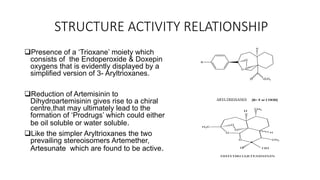 STRUCTURE ACTIVITY RELATIONSHIP
Presence of a ‘Trioxane’ moiety which
consists of the Endoperoxide & Doxepin
oxygens that is evidently displayed by a
simplified version of 3- Aryltrioxanes.
Reduction of Artemisinin to
Dihydroartemisinin gives rise to a chiral
centre,that may ultimately lead to the
formation of ‘Prodrugs’ which could either
be oil soluble or water soluble.
Like the simpler Aryltrioxanes the two
prevailing stereoisomers Artemether,
Artesunate which are found to be active.
R
O
O
O
H
OCH3H
ARYLTRIOXANES [R= F or COOH]
O
O
O
O
CH3
H
H3C
CH3
H
OHH
DIHYDROARTEMISININ
 