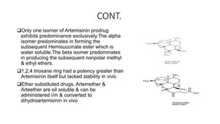 CONT.
Only one isomer of Artemisinin prodrug
exhibits predominance exclusively.The alpha
isomer predominates in forming the
subsequent Hemisuccinate ester which is
water soluble.The beta isomer predominates
in producing the subsequent nonpolar methyl
& ethyl ethers.
1,2,4 trioxane ring had a potency greater than
Artemisinin itself but lacked stability in vivo.
Ether substituted drugs, Artemether &
Arteether are oil soluble & can be
administered i/m & converted to
dihydroartemisinin in vivo
 