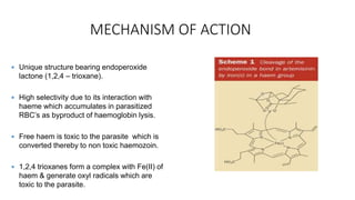 MECHANISM OF ACTION
 Unique structure bearing endoperoxide
lactone (1,2,4 – trioxane).
 High selectivity due to its interaction with
haeme which accumulates in parasitized
RBC’s as byproduct of haemoglobin lysis.
 Free haem is toxic to the parasite which is
converted thereby to non toxic haemozoin.
 1,2,4 trioxanes form a complex with Fe(II) of
haem & generate oxyl radicals which are
toxic to the parasite.
 