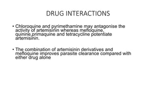 DRUG INTERACTIONS
• Chloroquine and pyrimethamine may antagonise the
activity of artemisinin whereas mefloquine,
quinine,primaquine and tetracycline potentiate
artemisinin.
• The combination of artemisinin derivatives and
mefloquine improves parasite clearance compared with
either drug alone
 