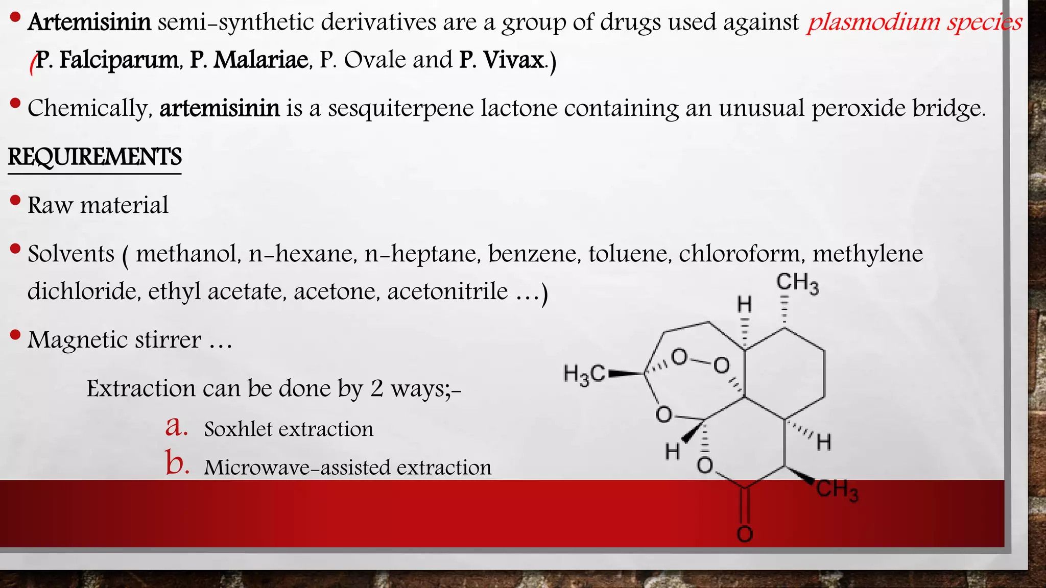 •Artemisinin semi-synthetic derivatives are a group of drugs used against plasmodium species
(P. Falciparum, P. Malariae, P. Ovale and P. Vivax.)
•Chemically, artemisinin is a sesquiterpene lactone containing an unusual peroxide bridge.
REQUIREMENTS
•Raw material
•Solvents ( methanol, n-hexane, n-heptane, benzene, toluene, chloroform, methylene
dichloride, ethyl acetate, acetone, acetonitrile …)
•Magnetic stirrer …
Extraction can be done by 2 ways;-
a. Soxhlet extraction
b. Microwave-assisted extraction
 