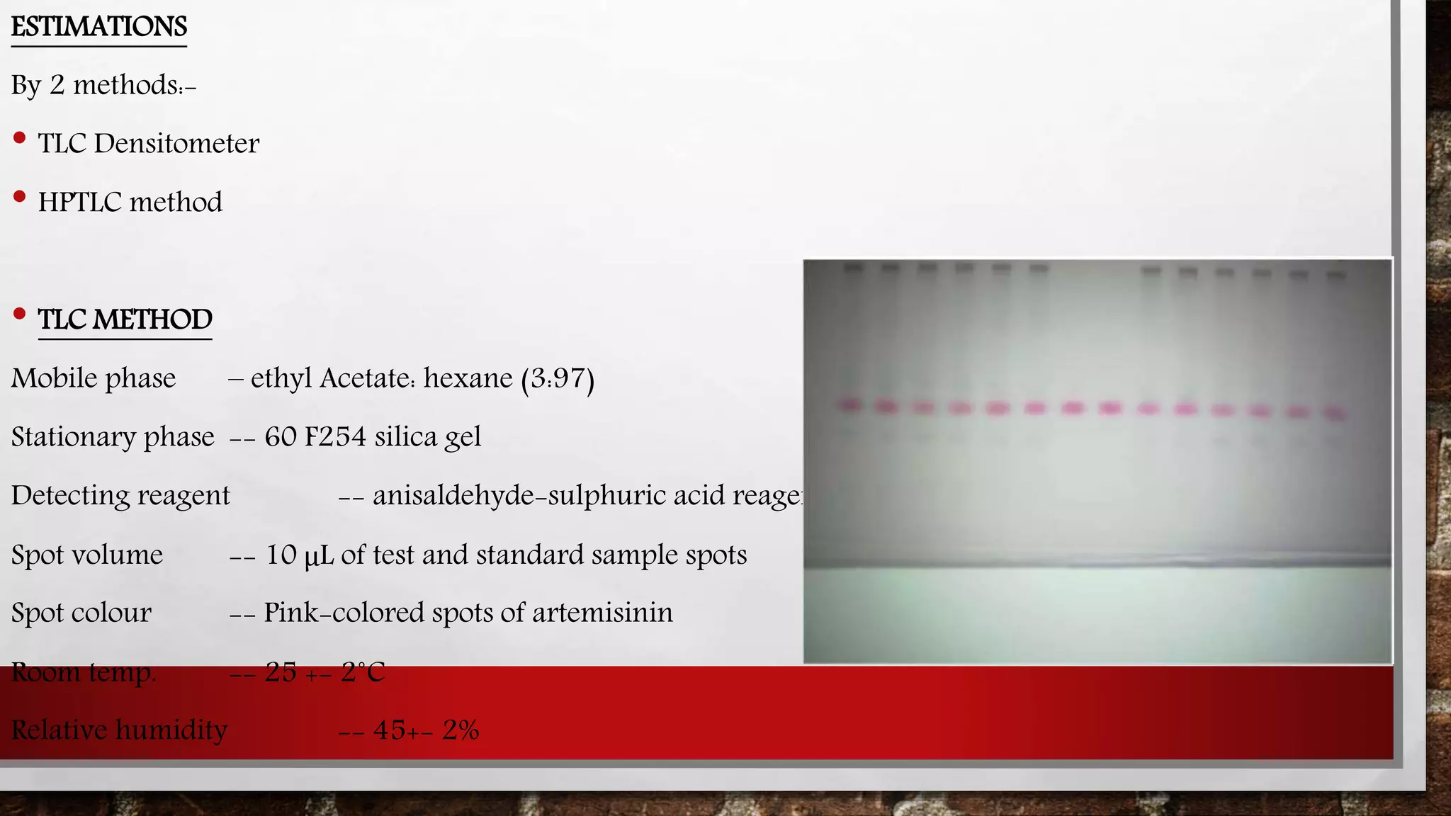 ESTIMATIONS
By 2 methods:-
• TLC Densitometer
• HPTLC method
• TLC METHOD
Mobile phase – ethyl Acetate: hexane (3:97)
Stationary phase -- 60 F254 silica gel
Detecting reagent -- anisaldehyde-sulphuric acid reagent
Spot volume -- 10 μL of test and standard sample spots
Spot colour -- Pink-colored spots of artemisinin
Room temp. -- 25 +- 2˚C
Relative humidity -- 45+- 2%
 