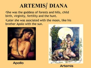 Apollo Artemis She was the goddess of forests and hills, child birth, virginity, fertility and the hunt. Later she was asociated with the moon, like his brother Apolo with the sun. ARTEMIS/ DIANA