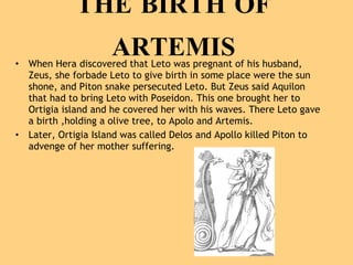 THE BIRTH OF ARTEMIS When Hera discovered that Leto was pregnant of his husband, Zeus, she forbade Leto to give birth in some place were the sun shone, and Piton snake persecuted Leto. But Zeus said Aquilon that had to bring Leto with Poseidon. This one brought her to Ortigia island and he covered her with his waves. There Leto gave a birth ,holding a olive tree, to Apolo and Artemis. Later, Ortigia Island was called Delos and Apollo killed Piton to advenge of her mother suffering.