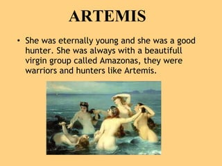 ARTEMIS She was eternally young and she was a good hunter. She was always with a beautifull virgin group called Amazonas, they were warriors and hunters like Artemis.