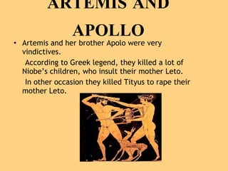ARTEMIS AND APOLLO Artemis and her brother Apolo were very vindictives. According to Greek legend, they killed a lot of Niobe’s children, who insult their mother Leto. In other occasion they killed Tityus to rape their mother Leto.