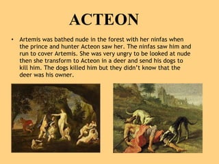 ACTEON Artemis was bathed nude in the forest with her ninfas when the prince and hunter Acteon saw her. The ninfas saw him and run to cover Artemis. She was very ungry to be looked at nude then she transform to Acteon in a deer and send his dogs to kill him. The dogs killed him but they didn’t know that the deer was his owner.