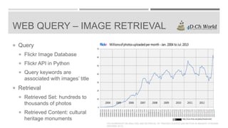 WEB QUERY – IMAGE RETRIEVAL
 Query
 Flickr Image Database
 Flickr API in Python
 Query keywords are

associated with images’ title

 Retrieval
 Retrieved Set: hundreds to

thousands of photos
 Retrieved Content: cultural

heritage monuments
4TH WORKSHOP ON ANALYSIS AND RETRIEVAL OF TRACKED EVENTS AND MOTION IN IMAGERY STREAMS
(ARTEMIS 2013)

 