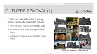 OUTLIERS REMOVAL (1)
 Retrieved dataset contains many

outliers (visually dissimilar images)
 Inconsistent human generated tags
 Uninformative machine generated

tags
 Absence of camera generated meta-

data

(Retrieved dataset for “Porta Nigra”)
4TH WORKSHOP ON ANALYSIS AND RETRIEVAL OF TRACKED EVENTS AND MOTION IN IMAGERY STREAMS
(ARTEMIS 2013)

 