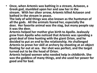 • Once, when Artemis was bathing in a stream, Actaeon, a
  Greek god, stumbled upon her and saw her in the
  stream. With ...