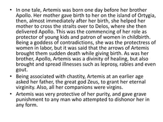 • In one tale, Artemis was born one day before her brother
  Apollo. Her mother gave birth to her on the island of Ortygia...