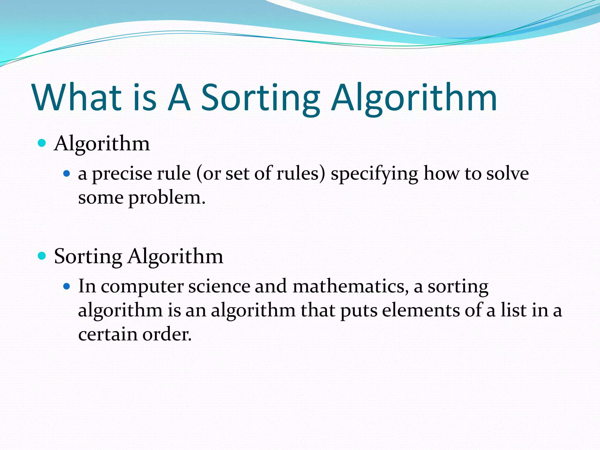 What is A Sorting AlgorithmAlgorithma precise rule (or set of rules) specifying how to solve some problem.Sorting AlgorithmIn computer science and mathematics, a sorting algorithm is an algorithm that puts elements of a list in a certain order.
