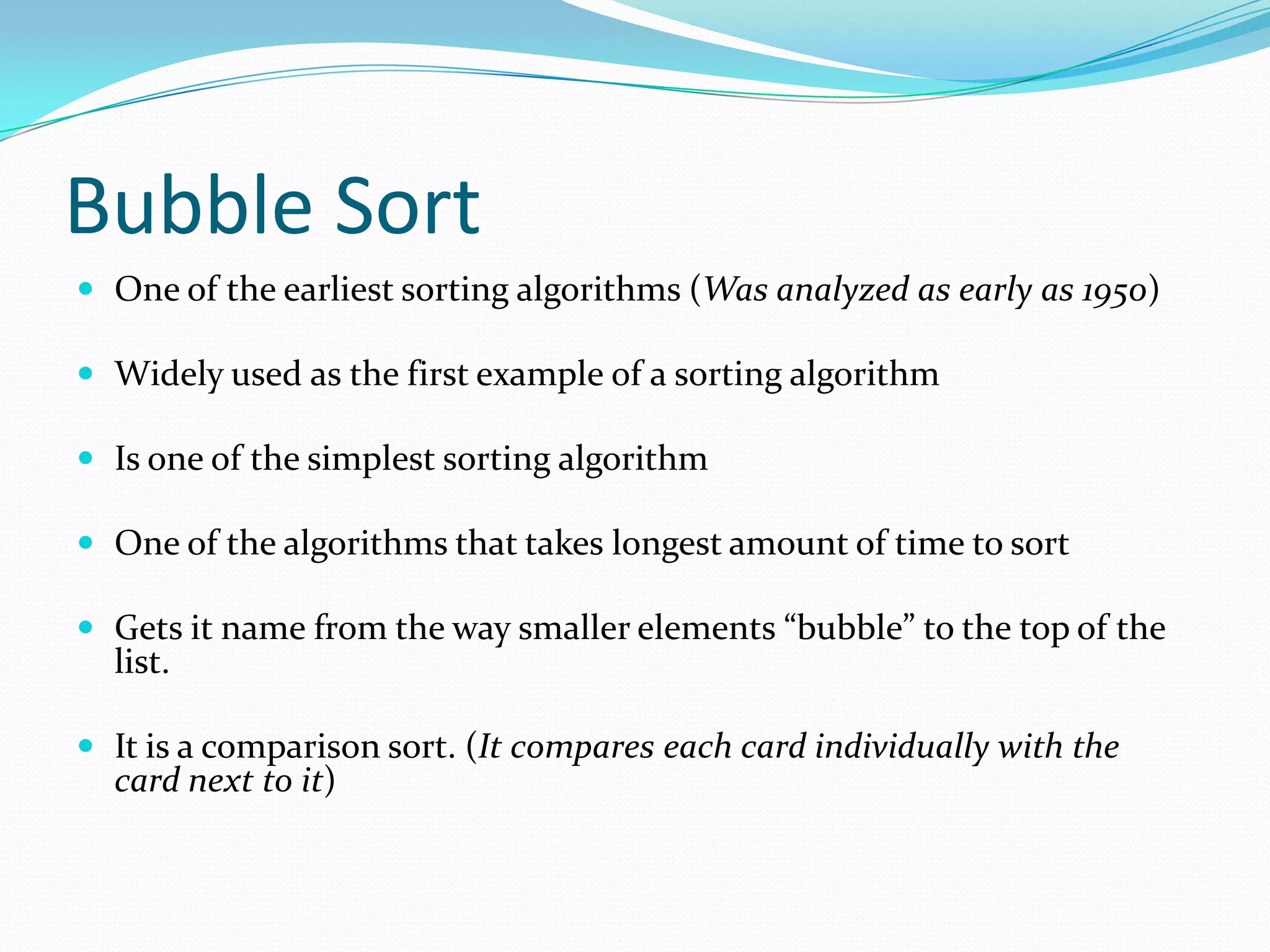 Bubble SortOne of the earliest sorting algorithms (Was analyzed as early as 1950)Widely used as the first example of a sorting algorithmIs one of the simplest sorting algorithmOne of the algorithms that takeslongest amount of time to sortGets it name from the way smaller elements “bubble” to the top of the list.It is a comparison sort. (It compares each card individually with the card next to it)