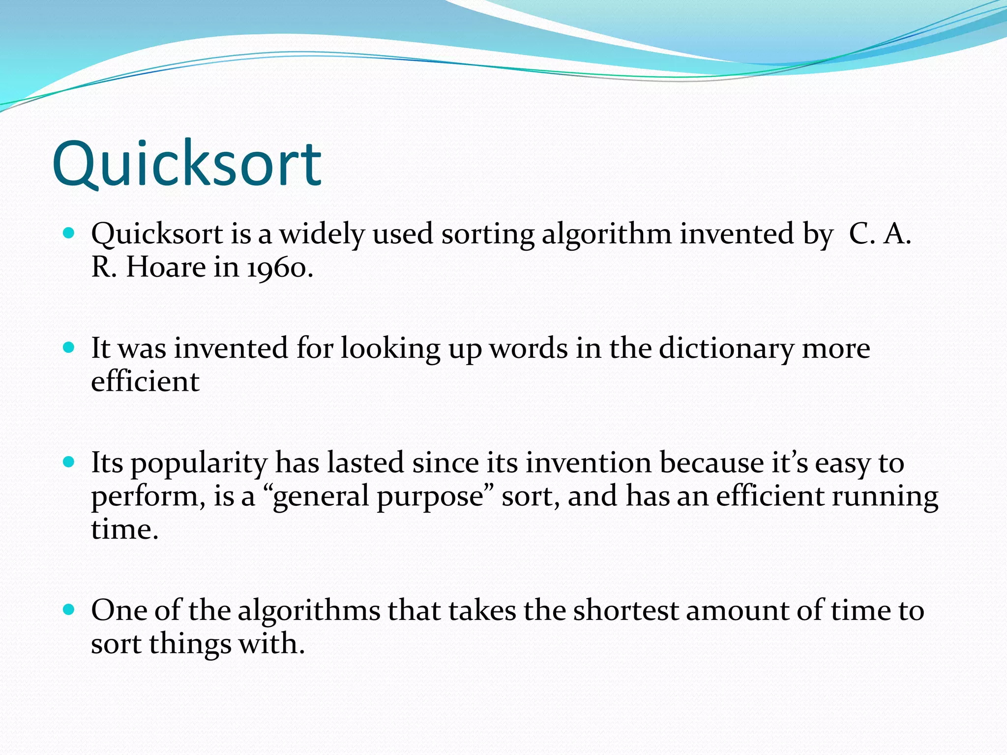 QuicksortQuicksort is a widely used sorting algorithm invented by  C. A. R. Hoare in 1960.It was invented for looking up words in the dictionary more efficientIts popularity has lasted since its invention because it’s easy to perform, is a “general purpose” sort, and has an efficient running time. One of the algorithms that takes the shortest amount of time to sort things with.