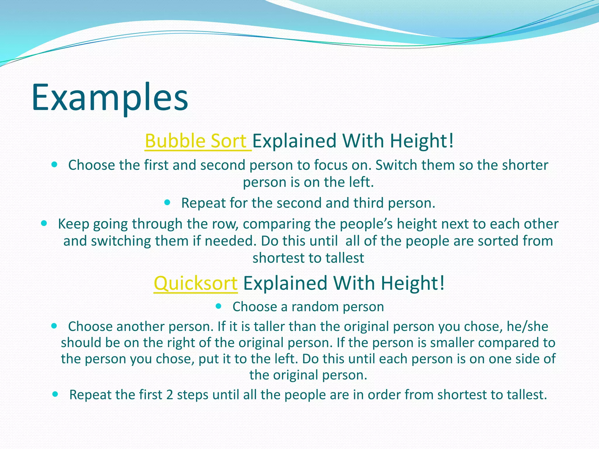 ExamplesBubble Sort Explained With Height!Choose the first and second person to focus on. Switch them so the shorter person is on the left.Repeat for the second and third person.Keep going through the row, comparing the people’s height next to each other and switching them if needed. Do this until  all of the people are sorted from shortest to tallestQuicksort Explained With Height!Choose a random personChoose another person. If it is taller than the original person you chose, he/she should be on the right of the original person. If the person is smaller compared to the person you chose, put it to the left. Do this until each person is on one side of the original person.Repeat the first 2 steps until all the people are in order from shortest to tallest.