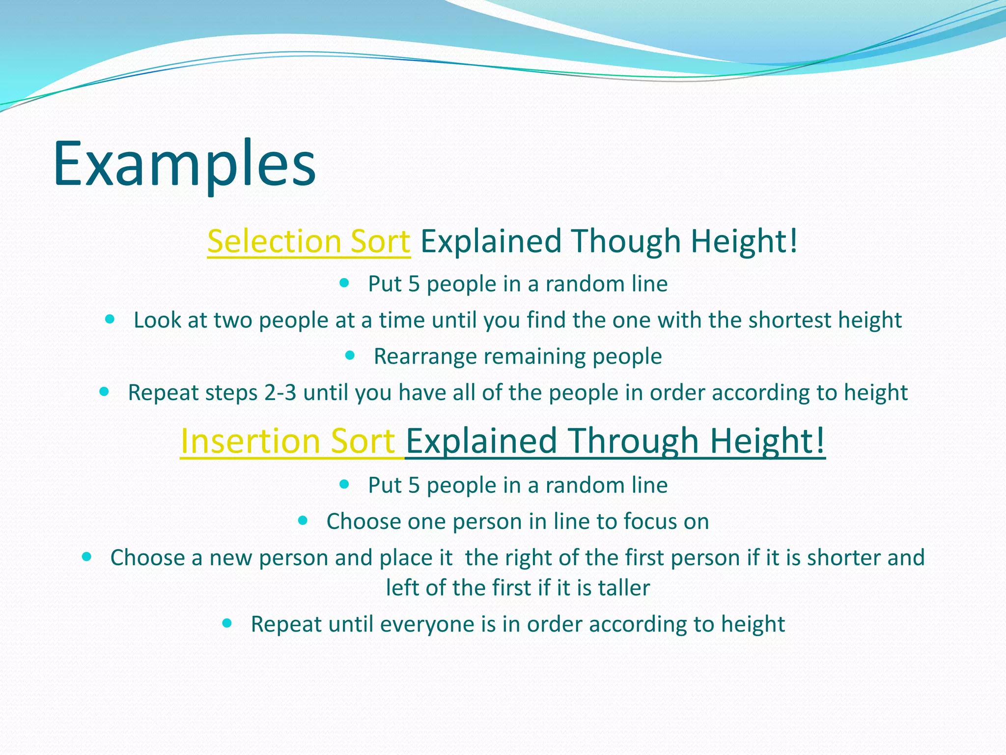 ExamplesSelection Sort Explained Though Height!Put 5 people in a random lineLook at two people at a time until you find the one with the shortest heightRearrange remaining peopleRepeat steps 2-3 until you have all of the people in order according to heightInsertion Sort Explained Through Height!Put 5 people in a random lineChoose one person in line to focus onChoose a new person and place it  the right of the first person if it is shorter and left of the first if it is tallerRepeat until everyone is in order according to height