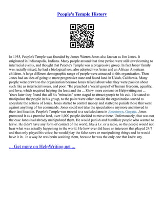 People's Temple History
In 1955, People's Temple was founded by James Warren Jones also known as Jim Jones. It
originated in Indianapolis, Indiana. Many people around that time period were still unwelcoming to
interracial events, and thought that People's Temple was a progressive group. In fact Jones' family
was racially mixed, he had a biological son, also adopted two Asian and an African American
children. A large different demographic range of people were attracted to this organization. Then
Jones had an idea of going to more progressive state and found land in Ukiah, California. Many
people were drawn to the organization because Jones talked about what they were passion about
such like as interracial issues, and poor. "He preached a 'social gospel' of human freedom, equality,
and love, which required helping the least and the ... Show more content on Helpwriting.net ...
Years later they found that all his "miracles" were staged to attract people to his cult. He stated to
manipulate the people in his group, to the point were other outside the organization started to
speculate the actions of Jones. Jones started to control money and started to punish those that went
against anything of his commands. Jones could not take the speculations anymore and moved to
their last location. People's Temple was moved to a secluded area in Jonestown, Guyana. Jones
promoted it as a promise land, over 1,000 people decided to move there. Unfortunately, that was not
the case Jones had already manipulated them. He would punish and humiliate people who wanted to
leave. He didn't have any form of contact of the world, like a t.v. or a radio, so the people would not
hear what was actually happening in the world. He how ever did have an intercom that played 24/7
and that only played his voice; he would play the false news or manipulating things and he would
have it in . In a way he was brain washing them, because he was the only one that knew any
... Get more on HelpWriting.net ...
 