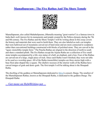 Mamallapuram : The Five Rathas And The Shore Temple
Mamallapuram, also called Mahabalipuram, (Mamalla meaning "great warrior") is a famous town in
India that's well–known for its monuments and temple created by the Pallava dynasty during the 7th
and 8th century. The five Rathas and the Shore Temple I will be writing about in this essay covers
the history and materials that were used to build them. They are also labeled as rock–cut temples
that were hallowed out of mountains carved out of hard stone and are more connected to sculptures
rather than conventional buildings constructed with blocks of polished stone. They are carved in the
"quasi–monolithic temple form." The Pancha Rathas are aligned in the direction of north to south
and share a standard plinth. The five Rathas except the Arjuna Ratha are a collection of five small
stone temples accompanied by a life–size statue of a bull, an elephant, and a lion. Four of the Rathas
are carved out of a large, single piece of rock. Since each Ratha wasn't finished, they were not able
to be used as a worship space. All of the Ratha (monolithic) temples are three stories high with a
base floor plan shaped like a square. The shallow recesses of the interior walls of the Rathas have
carved images of gods and demi–gods. The first temple I will be talking about is the Draupadi
Ratha.
The dwelling of the goddess at Mamallapuram dedicated to Shiva's consort, Durga. The smallest of
the Mamallapuram Rathas, known as the Draupadi Ratha, is dedicated to the goddess Durga. The
Draupadi Ratha
... Get more on HelpWriting.net ...
 