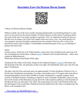 Descriptive Essay On Mexican Mayan Temple
5 Must–see Mexican Mayan Temples
Without a doubt, one of the most visually stunning and physically overwhelming things I've come
across on my travels are the ancient temples of Central America. In this article, I'm going to delve
into some of the ones I was lucky enough to experience. Now, it's important to point out early on,
that this is by no means a list of the 'best' temples and covers only a very, very small portion of a
vast expansive network of temples scattered across the continent. However, this is a list of my
personal favourites and of temples, I would highly recommend anyone in the area (or thinking of
going to the area) visits.
Tulum
In many senses, Tulum has it all. White beaches, crystal clear water, friendly locals and to top it all
off, overlooking the serene beach, a Mayan temple. Situated on the Yucatán Peninsula ... Show more
content on Helpwriting.net ...
Whilst they booted severed heads off the edge.
Teotihuacán The Valley of the Dead, Temple of the Feathered Serpent, Pyramid of the Moon and
The Pyramid of the Sun. All spectacles in their own right. All undoubtedly 'must–sees', but all in one
place? Teotihuacan.
The place with all of this and much more sits approximately 25 miles Northeast of Mexico City, in
the San Juan Teotihuacán municipality. Covering a total surface area of 32 square miles and with an
estimated population of more than 125,000 at its peak, Teotihuacán is a goliath complex which
consists of multiple elements. Including an impressive array of temples. Predictably, when you step
foot on the Avenue of the Dead and you gaze down the wide expansive pathways at the Pyramids of
the Moon & Sun, you feel small. Very small. The reason being, not only is the Pyramid of the Sun
the third largest in the world (after Cholula & Giza) but further down the valley overshadowing 'The
Moon' is the mountain Cerro
... Get more on HelpWriting.net ...
 