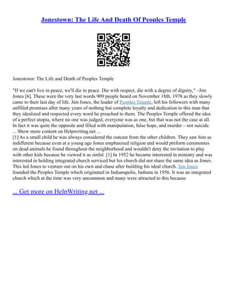 Jonestown: The Life And Death Of Peoples Temple
Jonestown: The Life and Death of Peoples Temple
"If we can't live in peace, we'll die in peace. Die with respect, die with a degree of dignity," –Jim
Jones [6]. These were the very last words 909 people heard on November 18th, 1978 as they slowly
came to their last day of life. Jim Jones, the leader of Peoples Temple, left his followers with many
unfilled promises after many years of nothing but complete loyalty and dedication to this man that
they idealized and respected every word he preached to them. The Peoples Temple offered the idea
of a perfect utopia, where no one was judged, everyone was as one, but that was not the case at all.
In fact it was quite the opposite and filled with manipulation, false hope, and murder – not suicide.
... Show more content on Helpwriting.net ...
[1] As a small child he was always considered the outcast from the other children. They saw him as
indifferent because even at a young age Jones emphasized religion and would preform ceremonies
on dead animals he found throughout the neighborhood and wouldn't deny the invitation to play
with other kids because he viewed it as sinful. [1] In 1952 he became interested in ministry and was
interested in holding integrated church serviced but his church did not share the same idea as Jones.
This led Jones to venture out on his own and chase after building his ideal church. Jim Jones
founded the Peoples Temple which originated in Indianapolis, Indiana in 1956. It was an integrated
church which at the time was very uncommon and many were attracted to this because
... Get more on HelpWriting.net ...
 