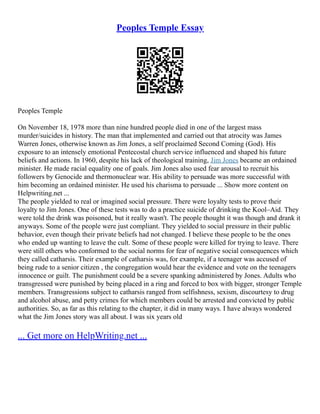 Peoples Temple Essay
Peoples Temple
On November 18, 1978 more than nine hundred people died in one of the largest mass
murder/suicides in history. The man that implemented and carried out that atrocity was James
Warren Jones, otherwise known as Jim Jones, a self proclaimed Second Coming (God). His
exposure to an intensely emotional Pentecostal church service influenced and shaped his future
beliefs and actions. In 1960, despite his lack of theological training, Jim Jones became an ordained
minister. He made racial equality one of goals. Jim Jones also used fear arousal to recruit his
followers by Genocide and thermonuclear war. His ability to persuade was more successful with
him becoming an ordained minister. He used his charisma to persuade ... Show more content on
Helpwriting.net ...
The people yielded to real or imagined social pressure. There were loyalty tests to prove their
loyalty to Jim Jones. One of these tests was to do a practice suicide of drinking the Kool–Aid. They
were told the drink was poisoned, but it really wasn't. The people thought it was though and drank it
anyways. Some of the people were just compliant. They yielded to social pressure in their public
behavior, even though their private beliefs had not changed. I believe these people to be the ones
who ended up wanting to leave the cult. Some of these people were killed for trying to leave. There
were still others who conformed to the social norms for fear of negative social consequences which
they called catharsis. Their example of catharsis was, for example, if a teenager was accused of
being rude to a senior citizen , the congregation would hear the evidence and vote on the teenagers
innocence or guilt. The punishment could be a severe spanking administered by Jones. Adults who
transgressed were punished by being placed in a ring and forced to box with bigger, stronger Temple
members. Transgressions subject to catharsis ranged from selfishness, sexism, discourtesy to drug
and alcohol abuse, and petty crimes for which members could be arrested and convicted by public
authorities. So, as far as this relating to the chapter, it did in many ways. I have always wondered
what the Jim Jones story was all about. I was six years old
... Get more on HelpWriting.net ...
 