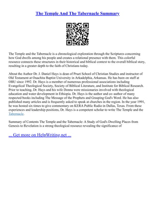 The Temple And The Tabernacle Summary
The Temple and the Tabernacle is a chronological exploration through the Scriptures concerning
how God dwells among his people and creates a relational presence with them. This colorful
resource connects these structures in their historical and biblical context to the overall biblical story,
resulting in a greater depth to the faith of Christians today.
About the Author Dr. J. Daniel Hays is dean of Pruet School of Christian Studies and instructor of
Old Testament at Ouachita Baptist University in Arkadelphia, Arkansas. He has been on staff at
OBU since 1992. Dr. Hays is a member of numerous professional associations including
Evangelical Theological Society, Society of Biblical Literature, and Institute for Biblical Research.
Prior to teaching, Dr. Hays and his wife Donna were missionaries involved with theological
education and water development in Ethiopia. Dr. Hays is the author and co–author of many
respected books including The Message of the Prophets and Grasping God's Word. He has also
published many articles and is frequently asked to speak at churches in the region. In the year 1991,
he was hosted six times to give commentary on KERA Public Radio in Dallas, Texas. From these
experiences and leadership positions, Dr. Hays is a competent scholar to write The Temple and the
Tabernacle.
Summary of Contents The Temple and the Tabernacle: A Study of God's Dwelling Places from
Genesis to Revelation is a strong theological resource revealing the significance of
... Get more on HelpWriting.net ...
 