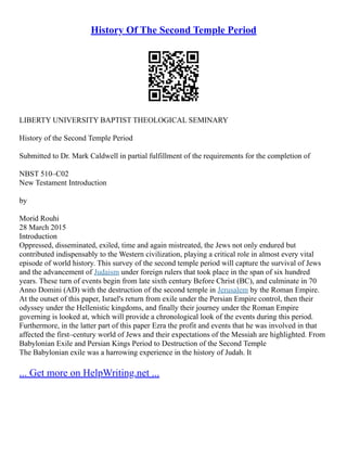 History Of The Second Temple Period
LIBERTY UNIVERSITY BAPTIST THEOLOGICAL SEMINARY
History of the Second Temple Period
Submitted to Dr. Mark Caldwell in partial fulfillment of the requirements for the completion of
NBST 510–C02
New Testament Introduction
by
Morid Rouhi
28 March 2015
Introduction
Oppressed, disseminated, exiled, time and again mistreated, the Jews not only endured but
contributed indispensably to the Western civilization, playing a critical role in almost every vital
episode of world history. This survey of the second temple period will capture the survival of Jews
and the advancement of Judaism under foreign rulers that took place in the span of six hundred
years. These turn of events begin from late sixth century Before Christ (BC), and culminate in 70
Anno Domini (AD) with the destruction of the second temple in Jerusalem by the Roman Empire.
At the outset of this paper, Israel's return from exile under the Persian Empire control, then their
odyssey under the Hellenistic kingdoms, and finally their journey under the Roman Empire
governing is looked at, which will provide a chronological look of the events during this period.
Furthermore, in the latter part of this paper Ezra the profit and events that he was involved in that
affected the first–century world of Jews and their expectations of the Messiah are highlighted. From
Babylonian Exile and Persian Kings Period to Destruction of the Second Temple
The Babylonian exile was a harrowing experience in the history of Judah. It
... Get more on HelpWriting.net ...
 