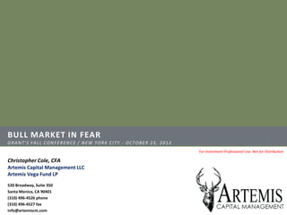 BULL MARKET IN FEAR
GRANT’S FALL CONFERENCE / NEW YORK CITY - OCTOBER 23, 2012
                                                             For Investment Professional Use. Not for Distribution

Christopher Cole, CFA
Artemis Capital Management LLC
Artemis Vega Fund LP
520 Broadway, Suite 350
Santa Monica, CA 90401
(310) 496-4526 phone
(310) 496-4527 fax
info@artemiscm.com
 