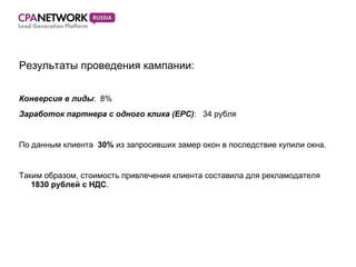 Результаты проведения кампании: Конверсия в лиды :  8% Заработок партнера с одного клика (EPC) :  34 рубля По данным клиента  30 %  из запросивших замер окон в последствие купили окна. Таким образом, стоимость привлечения клиента составила для рекламодателя  1830  рублей с НДС . 