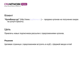 Клиент “ КупиБонус.ру”  (http://www. kupibonus.ru ) –  продажа купонов на получение скидок на услуги красоты. Цель Привлечь новых подписчиков рассылки с предложениями купонов. Решение Целевая страница с предложением вступить в клуб, с формой ввода e-mail  