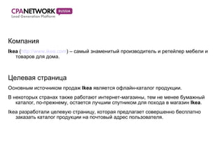 Компания Ikea  ( http://www. ikea.com ) –  самый знаменитый производитель и ретейлер мебели и товаров для дома. Целевая страница Основным источником продаж  Ikea   является офлайн-каталог продукции. В некоторых странах также работают интернет-магазины, тем не менее бумажный каталог, по-прежнему, остается лучшим спутником для похода в магазин  Ikea . Ikea  разработали целевую страницу, которая предлагает совершенно бесплатно заказать каталог продукции на почтовый адрес пользователя. 