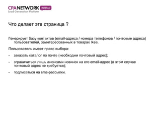 Что делает эта страница  ? Генерирует базу контактов ( email- адреса  /  номера телефонов  /  почтовые адреса) пользователей, заинтересованных в товарах  Ikea. Пользователь имеет право выбора: заказать каталог по почте (необходим почтовый адрес) ; ограничиться лишь анонсами новинок на его  email- адрес (в этом случае почтовый адрес не требуется) ; подписаться на  sms- рассылки. 