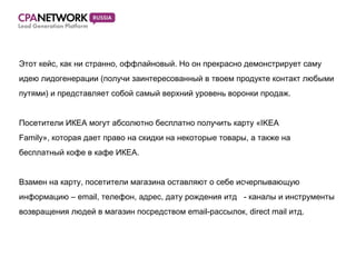 Этот кейс, как ни странно, оффлайновый. Но он прекрасно демонстрирует саму  идею лидогенерации  ( получи заинтересованный в твоем продукте контакт любыми  путями )  и представляет собой самый верхний уровень воронки продаж. Посетители ИКЕА могут абсолютно бесплатно получить карту « IKEA  Family » ,  которая дает право на скидки на некоторые товары, а также на  бесплатный кофе в кафе ИКЕА. Взамен на карту, посетители магазина оставляют о себе исчерпывающую  информацию –  email,  телефон, адрес, дату рождения итд  - каналы и инструменты  возвращения людей в магазин посредством  email- рассылок,  direct mail  итд. 