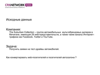 Исходные данные Компания:  The Suburban Collection – группа автомобильных  мультибрендовых дилеров в Мичигане, имеющая 29 web-представительств, а также такие каналы Интернет-трафика как Facebook, Twitter и YouTube. Задача:  Получить заявки на тест-драйвы автомобилей .  Как конвертировать  web- посетителей в посетителей автосалона  ? 