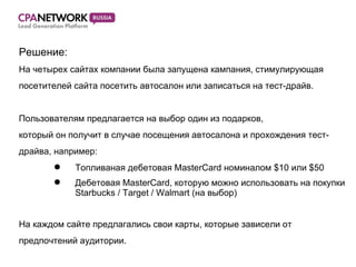 Решение :  На четырех сайтах компании была запущена кампания, стимулирующая посетителей сайта посетить автосалон или записаться на тест-драйв. Пользователям предлагается на выбор один из подарков, который он получит в случае посещения автосалона и прохождения тест- драйва, например: Топливаная дебетовая MasterCard номиналом $10 или $50 Дебетовая MasterCard, которую можно использовать на покупки  Starbucks / Target / Walmart (на выбор) На каждом сайте предлагались свои карты, которые зависели от  предпочтений аудитории. 