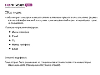 Сбор лид ов:  Чтобы получить подарок в автосалоне пользователю предлагалось заполнить форму с контактной информацией и получить промо-код на email адрес, который дает право на поощрение. Поля регистрационной формы: Имя и фамилия Email Zip Номер телефона Email Внешний вид формы Сама форма была размещена на специальном всплывающем слое на некоторых страницах сайта (пример на следующем слайде). 