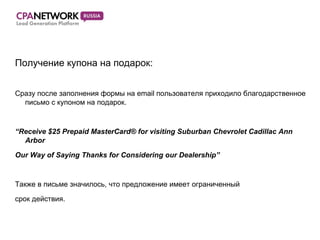 Получение купона на подарок :  Сразу после заполнения формы на email пользователя приходило   благодарственное письмо с купоном на подарок.  “ Receive $25 Prepaid MasterCard® for visiting Suburban Chevrolet Cadillac Ann Arbor Our Way of Saying Thanks for Considering our Dealership” Также в письме значилось, что предложение имеет ограниченный  срок действия. 