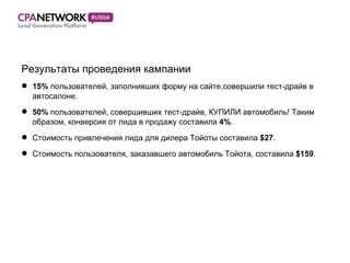 Результаты проведения кампании 15%  пользователей, заполнивших форму на сайте,совершили тест-драйв в автосалоне. 50%  пользователей, совершивших тест-драйв, КУПИЛИ автомобиль! Таким образом, конверсия от лида в продажу составила  4% . Стоимость привлечения лида для дилера Тойоты составила  $27 . Стоимость пользователя, заказавшего автомобиль Тойота, составила  $159 . 