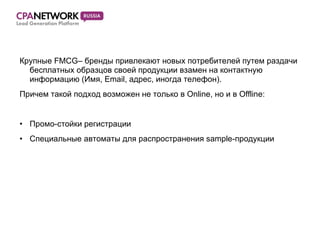 Крупные  FMCG – бренды привлекают новых потребителей путем раздачи бесплатных образцов своей продукции взамен на контактную информацию (Имя,  Email,  адрес,   иногда телефон). Причем такой подход возможен не только в  Online,  но и в  Offline: Промо-стойки регистрации Специальные автоматы для распространения  sample- продукции 